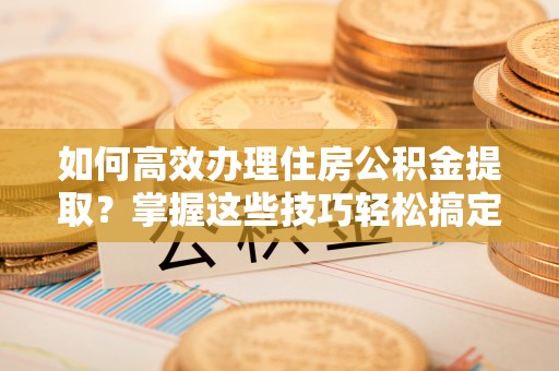 禹城如何高效办理住房公积金提取？掌握这些技巧轻松搞定