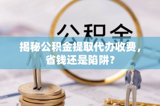 禹城揭秘公积金提取代办收费，省钱还是陷阱？