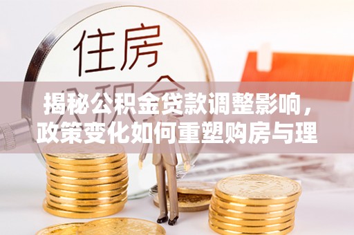 禹城揭秘公积金贷款调整影响，政策变化如何重塑购房与理财规划