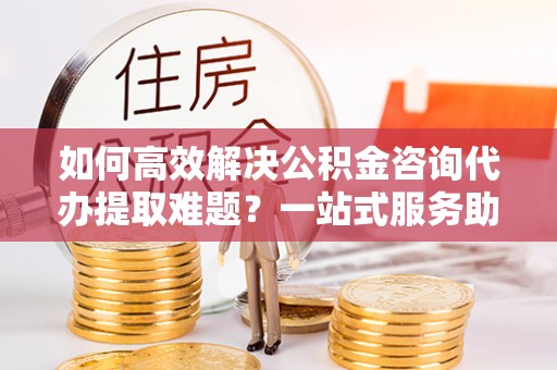 禹城如何高效解决公积金咨询代办提取难题？一站式服务助您轻松搞定