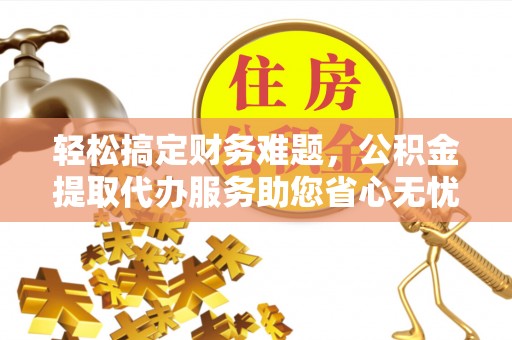 禹城轻松搞定财务难题，公积金提取代办服务助您省心无忧
