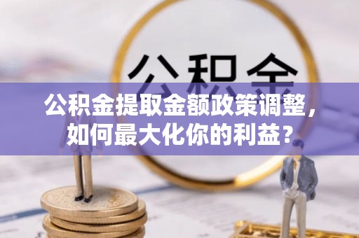 禹城公积金提取金额政策调整，如何最大化你的利益？