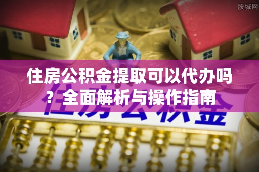 禹城住房公积金提取可以代办吗？全面解析与操作指南