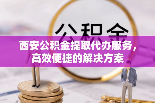禹城西安公积金提取代办服务，高效便捷的解决方案