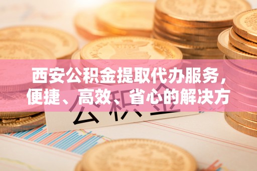 禹城西安公积金提取代办服务，便捷、高效、省心的解决方案
