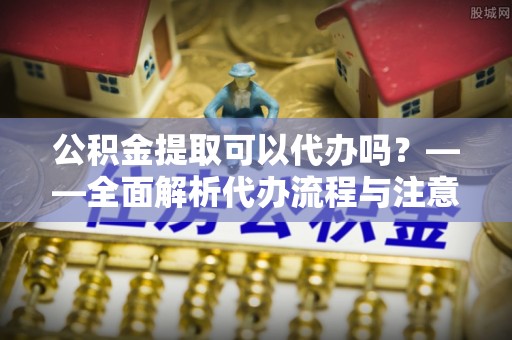 禹城公积金提取可以代办吗？——全面解析代办流程与注意事项